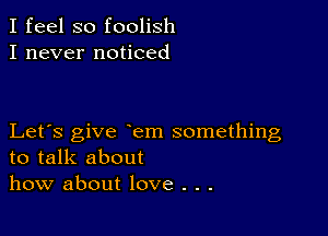 I feel so foolish
I never noticed

Let's give em something
to talk about
how about love . . .