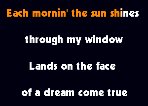 Each mornin' the sun shines
through my window
Lands on the face

of a dream come true