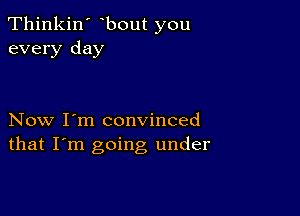 Thinkin' bout you
every day

Now I'm convinced
that I'm going under