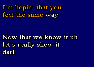 I'm hopin that you
feel the same way

Now that we know it uh

let's really show it
darlv