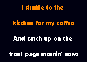 I shuffle to the

kitchen for my coffee

And catch up on the

front page mornin' news