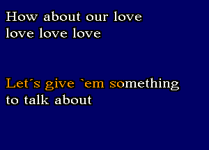 How about our love
lovelovelove

Let's give em something
to talk about