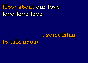 How about our love
lovelovelove

I something

to talk about