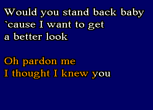 TWould you stand back baby
bause I want to get
a better look

Oh pardon me
I thought I knew you