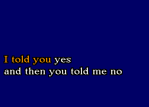 I told you yes
and then you told me no