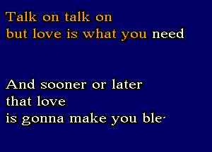 Talk on talk on
but love is what you need

And sooner or later
that love

is gonna make you ble'