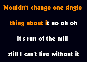 Wouldn't change one single
thing about it no oh oh
It's run of the mill

still I can't live without it