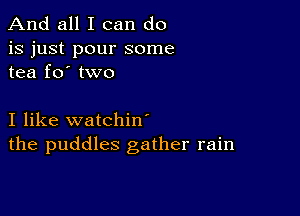 And all I can do

is just pour some
tea fo' two

I like watchin'
the puddles gather rain