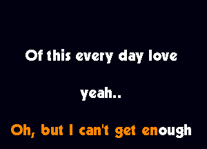 Of this every day love

yeah

Oh, but I can't get enough