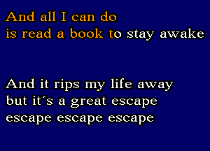 And all I can do
is read a book to stay awake

And it rips my life away
but it's a great escape
escape escape escape