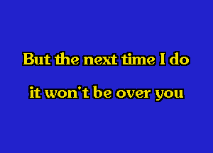 But the next time I do

it won't be over you