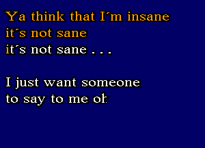 Ya think that I'm insane
it's not sane
it's not sane . . .

I just want someone
to say to me of