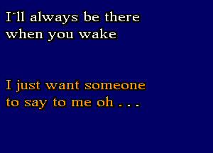 I'll always be there
when you wake

I just want someone
tosaytomeoh...