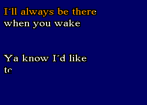 I'll always be there
when you wake

Ya know I'd like
tr