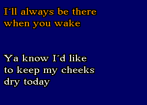 I'll always be there
when you wake

Ya know I'd like
to keep my cheeks
dry today