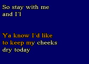 So stay with me
and I'l

Ya know I'd like
to keep my cheeks
dry today