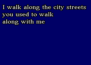 I walk along the city streets
you used to walk
along with me