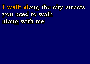 I walk along the city streets
you used to walk
along with me