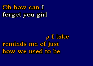 Oh how can I
forget you girl

p I take
reminds me of just
how we used to be