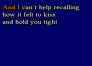 And I can t help recalling
how it felt to kiss
and hold you tight