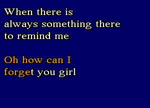 When there is

always something there
to remind me

Oh how can I
forget you girl