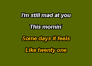 I'm still mad at you

This momin'
Some days it feels

Like twenty one