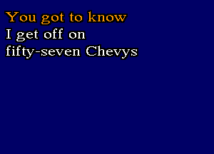 You got to know
I get off on
fifty-seven Chevys