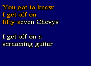 You got to know
I get off on
fifty-seven Chevys

I get off on a
screaming guitar