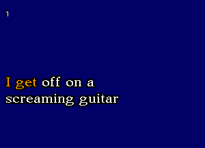 I get off on a
screaming guitar