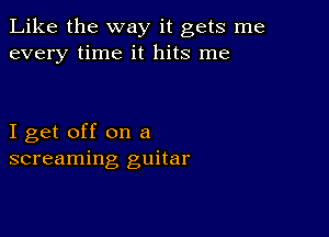 Like the way it gets me
every time it hits me

I get off on a
screaming guitar