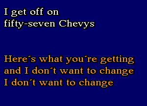 I get off on
fifty-seven Chevys

Here's what you're getting
and I don't want to change
I don't want to change