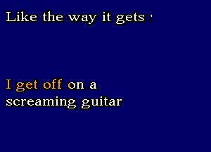 Like the way it gets '

I get off on a
screaming guitar