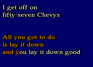 I get off on
fifty-seven Chevys

All you got to do
is lay it down
and you lay it down good