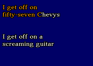 I get off on
fifty-seven Chevys

I get off on a
screaming guitar