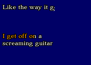 Like the way it g.

I get off on a
screaming guitar