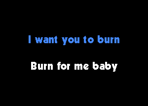 I want you to burn

Burn for me baby