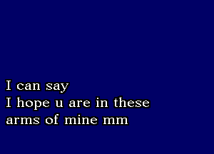 I can say
I hope u are in these
arms of mine mm