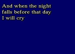 And when the night
falls before that day
I will cry