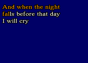 And when the night
falls before that day
I will cry