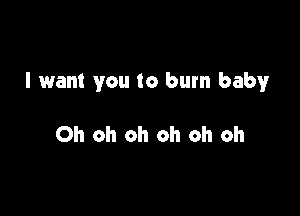 I want you to burn baby

Oh oh oh oh oh oh