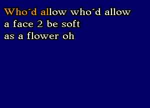 TWho'd allow who'd allow
a face 2 be soft
as a flower oh