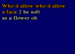 TWho'd allow who'd allow
a face 2 be soft
as a flower oh