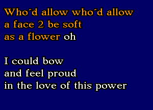 TWho'd allow who'd allow
a face2 be soft
as a flower oh

I could bow
and feel proud
in the love of this power