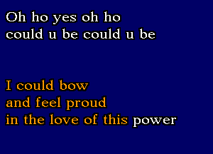 0h ho yes oh ho
could u be could u be

I could bow
and feel proud
in the love of this power