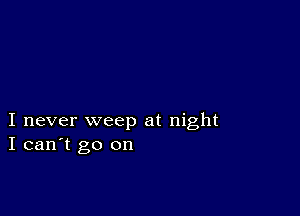 I never weep at night
I can't go on