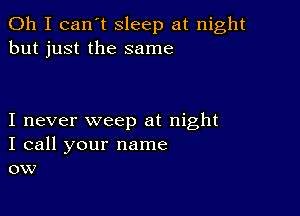 Oh I can't sleep at night
but just the same

I never weep at night
I call your name
ow