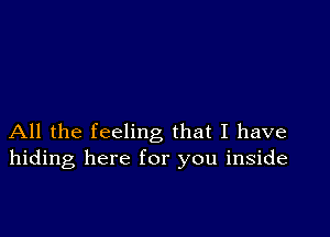 All the feeling that I have
hiding here for you inside