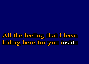 All the feeling that I have
hiding here for you inside