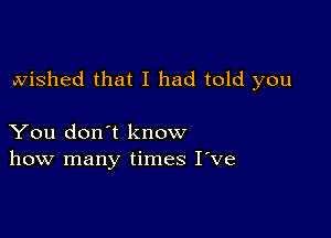 wished that I had told you

You don't know
how many times I've