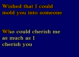 TWished that I could
mold you into someone

XVho could cherish me
as much as I
cherish you